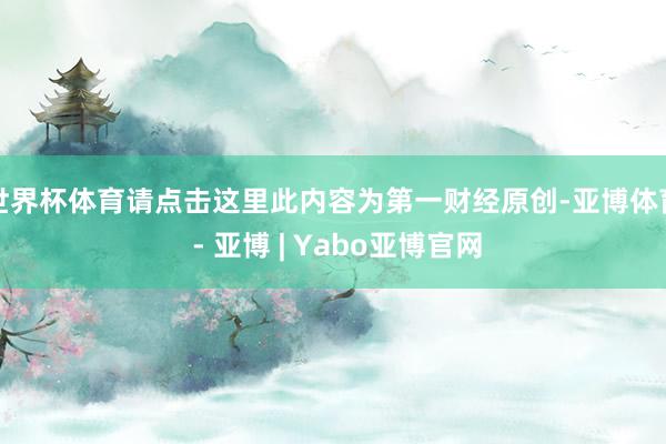 世界杯体育请点击这里此内容为第一财经原创-亚博体育 - 亚博 | Yabo亚博官网
