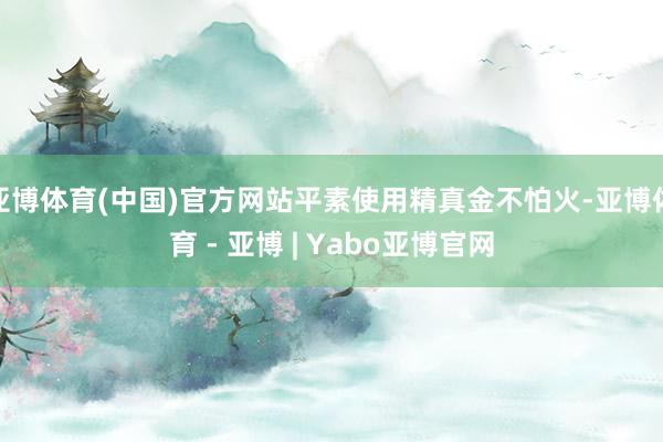 亚博体育(中国)官方网站平素使用精真金不怕火-亚博体育 - 亚博 | Yabo亚博官网
