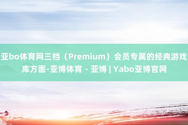 亚bo体育网三档(Premium)会员专属的经典游戏库方面-亚博体育 - 亚博 | Yabo亚博官网
