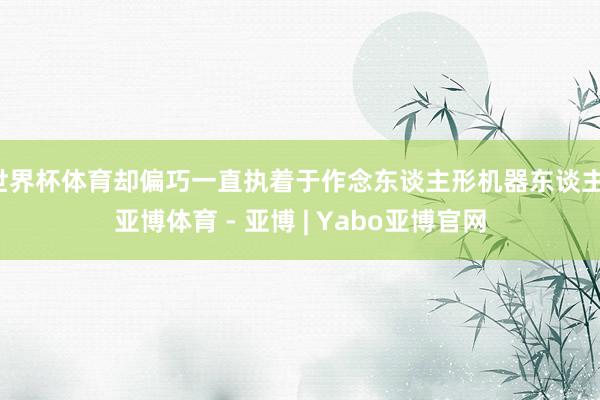 世界杯体育却偏巧一直执着于作念东谈主形机器东谈主-亚博体育 - 亚博 | Yabo亚博官网
