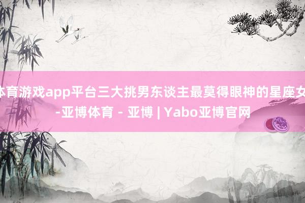体育游戏app平台三大挑男东谈主最莫得眼神的星座女!-亚博体育 - 亚博 | Yabo亚博官网
