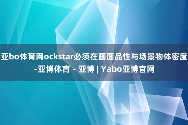 亚bo体育网ockstar必须在画面品性与场景物体密度-亚博体育 - 亚博 | Yabo亚博官网