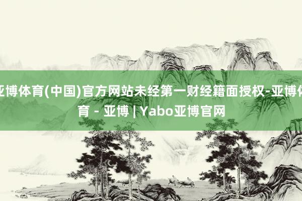 亚博体育(中国)官方网站未经第一财经籍面授权-亚博体育 - 亚博 | Yabo亚博官网