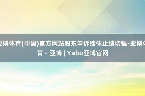 亚博体育(中国)官方网站股东申诉缔休止缚增强-亚博体育 - 亚博 | Yabo亚博官网