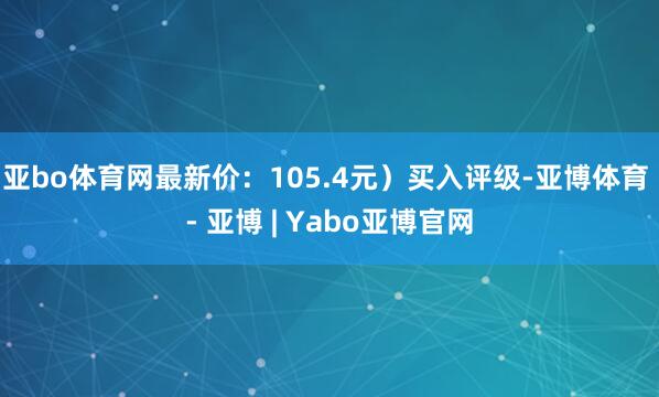 亚bo体育网最新价:105.4元)买入评级-亚博体育 - 亚博 | Yabo亚博官网