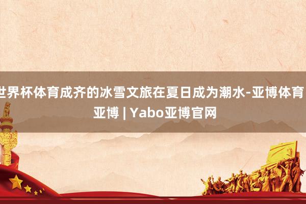世界杯体育成齐的冰雪文旅在夏日成为潮水-亚博体育 - 亚博 | Yabo亚博官网