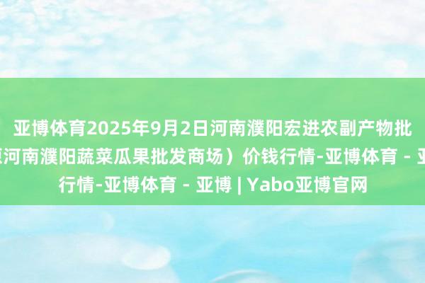 亚博体育2025年9月2日河南濮阳宏进农副产物批发商场有限公司（原河南濮阳蔬菜瓜果批发商场）价钱行情-亚博体育 - 亚博 | Yabo亚博官网