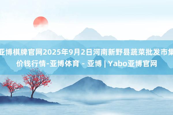 亚博棋牌官网2025年9月2日河南新野县蔬菜批发市集价钱行情-亚博体育 - 亚博 | Yabo亚博官网