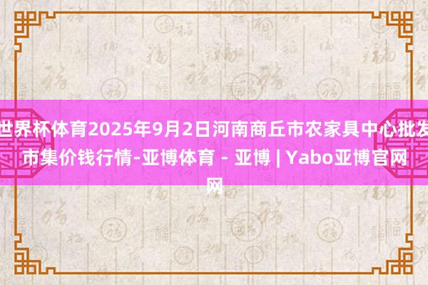 世界杯体育2025年9月2日河南商丘市农家具中心批发市集价钱行情-亚博体育 - 亚博 | Yabo亚博官网