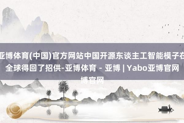 亚博体育(中国)官方网站中国开源东谈主工智能模子在全球得回了招供-亚博体育 - 亚博 | Yabo亚博官网