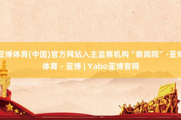 亚博体育(中国)官方网站入主监察机构“察闻院”-亚博体育 - 亚博 | Yabo亚博官网