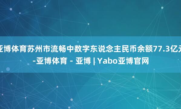 亚博体育苏州市流畅中数字东说念主民币余额77.3亿元-亚博体育 - 亚博 | Yabo亚博官网
