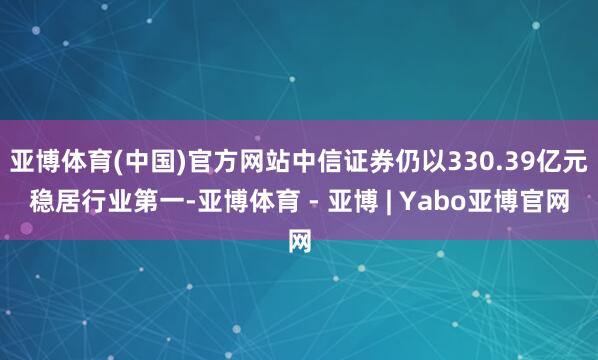 亚博体育(中国)官方网站中信证券仍以330.39亿元稳居行业第一-亚博体育 - 亚博 | Yabo亚博官网
