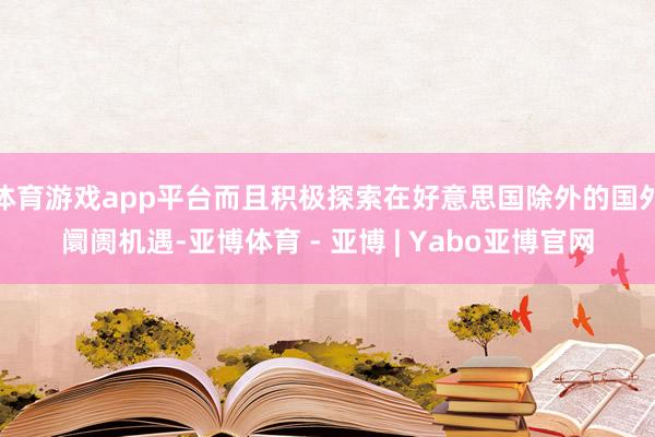 体育游戏app平台而且积极探索在好意思国除外的国外阛阓机遇-亚博体育 - 亚博 | Yabo亚博官网