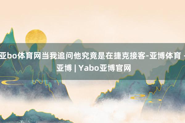 亚bo体育网当我追问他究竟是在捷克接客-亚博体育 - 亚博 | Yabo亚博官网