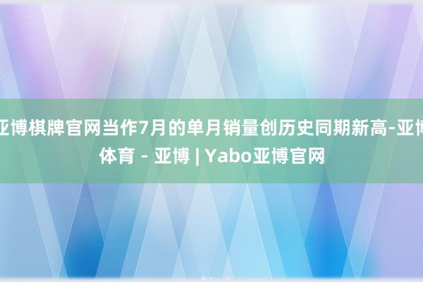 亚博棋牌官网当作7月的单月销量创历史同期新高-亚博体育 - 亚博 | Yabo亚博官网