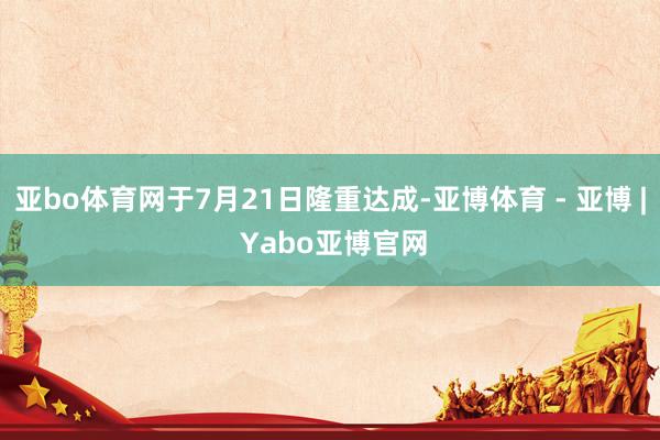 亚bo体育网于7月21日隆重达成-亚博体育 - 亚博 | Yabo亚博官网