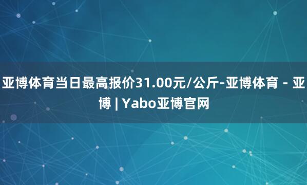 亚博体育当日最高报价31.00元/公斤-亚博体育 - 亚博 | Yabo亚博官网