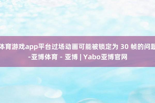 体育游戏app平台过场动画可能被锁定为 30 帧的问题-亚博体育 - 亚博 | Yabo亚博官网