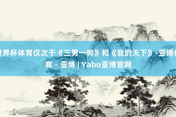 世界杯体育仅次于《三男一狗》和《我的天下》-亚博体育 - 亚博 | Yabo亚博官网