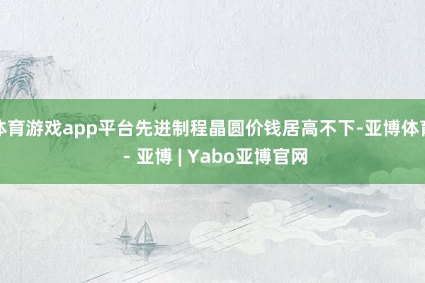 体育游戏app平台先进制程晶圆价钱居高不下-亚博体育 - 亚博 | Yabo亚博官网