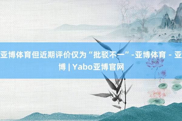 亚博体育但近期评价仅为“批驳不一”-亚博体育 - 亚博 | Yabo亚博官网