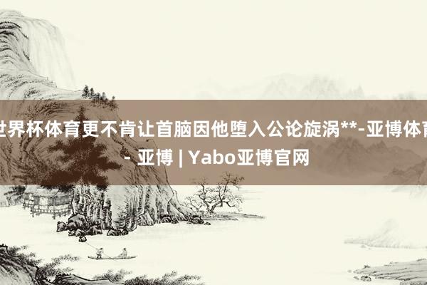 世界杯体育更不肯让首脑因他堕入公论旋涡**-亚博体育 - 亚博 | Yabo亚博官网