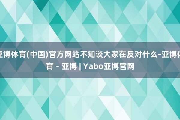 亚博体育(中国)官方网站不知谈大家在反对什么-亚博体育 - 亚博 | Yabo亚博官网