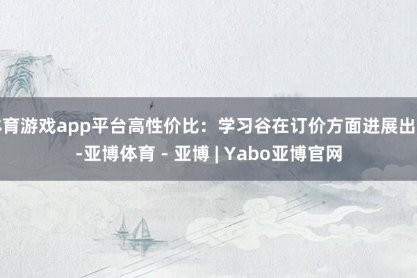体育游戏app平台高性价比:学习谷在订价方面进展出色-亚博体育 - 亚博 | Yabo亚博官网