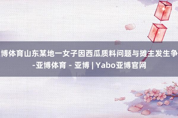 亚博体育山东某地一女子因西瓜质料问题与摊主发生争握-亚博体育 - 亚博 | Yabo亚博官网