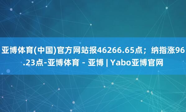 亚博体育(中国)官方网站报46266.65点；纳指涨96.23点-亚博体育 - 亚博 | Yabo亚博官网