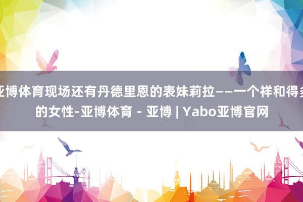 亚博体育现场还有丹德里恩的表妹莉拉——一个祥和得多的女性-亚博体育 - 亚博 | Yabo亚博官网