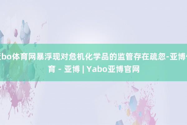 亚bo体育网暴浮现对危机化学品的监管存在疏忽-亚博体育 - 亚博 | Yabo亚博官网