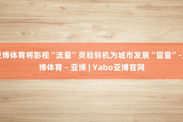 亚博体育将影视“流量”灵验转机为城市发展“留量”-亚博体育 - 亚博 | Yabo亚博官网