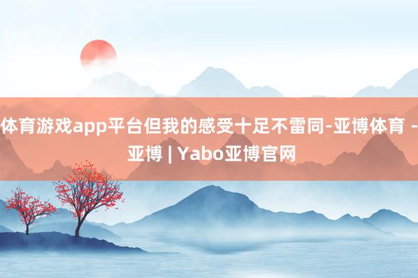 体育游戏app平台但我的感受十足不雷同-亚博体育 - 亚博 | Yabo亚博官网