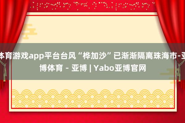 体育游戏app平台台风“桦加沙”已渐渐隔离珠海市-亚博体育 - 亚博 | Yabo亚博官网