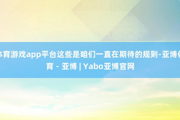 体育游戏app平台这些是咱们一直在期待的规则-亚博体育 - 亚博 | Yabo亚博官网