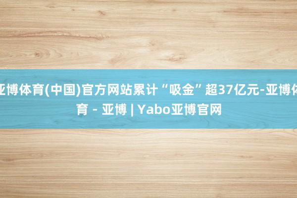 亚博体育(中国)官方网站累计“吸金”超37亿元-亚博体育 - 亚博 | Yabo亚博官网