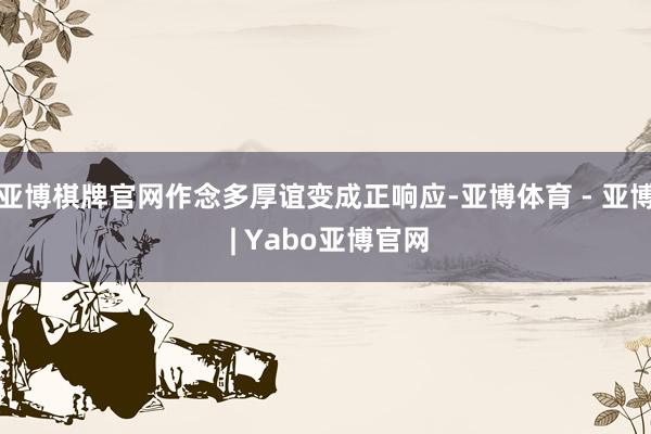 亚博棋牌官网作念多厚谊变成正响应-亚博体育 - 亚博 | Yabo亚博官网