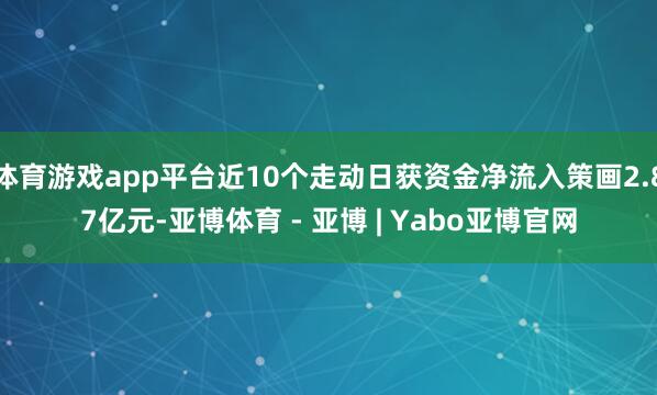 体育游戏app平台近10个走动日获资金净流入策画2.87亿元-亚博体育 - 亚博 | Yabo亚博官网