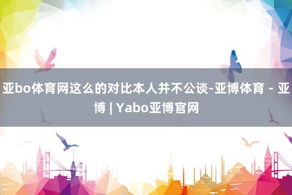 亚bo体育网这么的对比本人并不公谈-亚博体育 - 亚博 | Yabo亚博官网