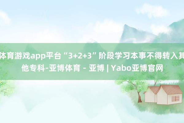 体育游戏app平台“3+2+3”阶段学习本事不得转入其他专科-亚博体育 - 亚博 | Yabo亚博官网