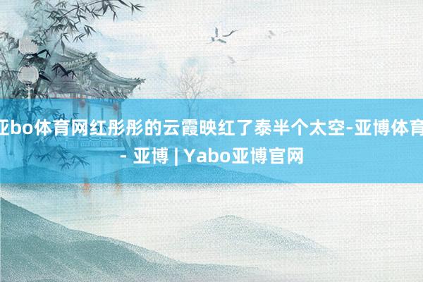 亚bo体育网红彤彤的云霞映红了泰半个太空-亚博体育 - 亚博 | Yabo亚博官网