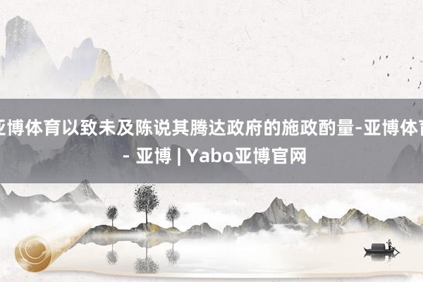 亚博体育以致未及陈说其腾达政府的施政酌量-亚博体育 - 亚博 | Yabo亚博官网