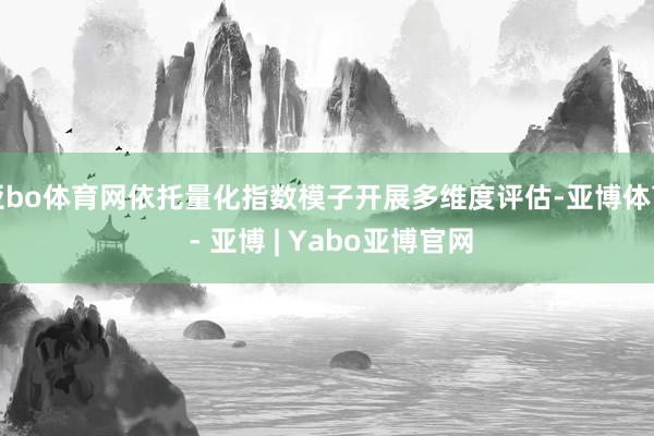 亚bo体育网依托量化指数模子开展多维度评估-亚博体育 - 亚博 | Yabo亚博官网