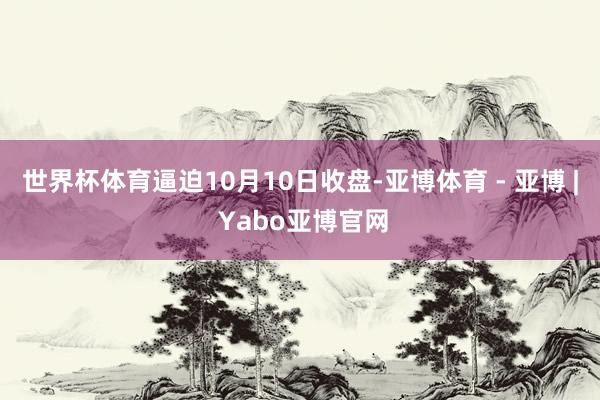 世界杯体育逼迫10月10日收盘-亚博体育 - 亚博 | Yabo亚博官网