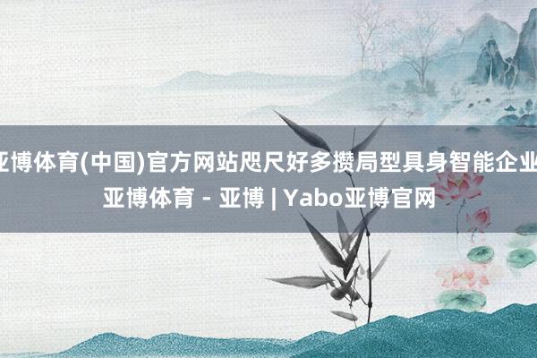 亚博体育(中国)官方网站咫尺好多攒局型具身智能企业-亚博体育 - 亚博 | Yabo亚博官网