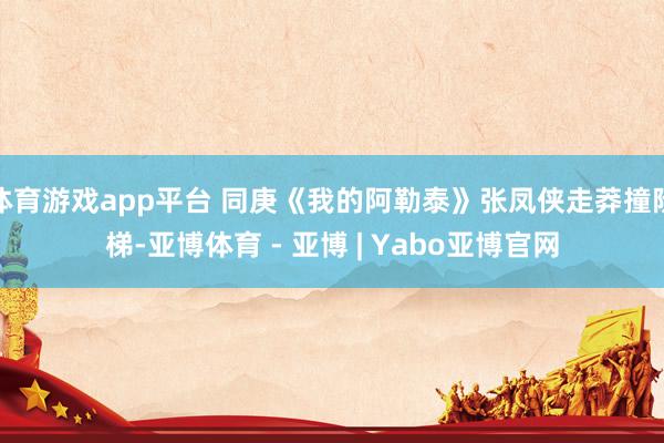 体育游戏app平台 同庚《我的阿勒泰》张凤侠走莽撞阶梯-亚博体育 - 亚博 | Yabo亚博官网