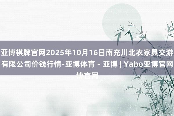 亚博棋牌官网2025年10月16日南充川北农家具交游有限公司价钱行情-亚博体育 - 亚博 | Yabo亚博官网