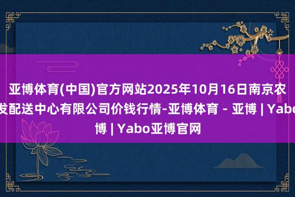 亚博体育(中国)官方网站2025年10月16日南京农副居品物发配送中心有限公司价钱行情-亚博体育 - 亚博 | Yabo亚博官网